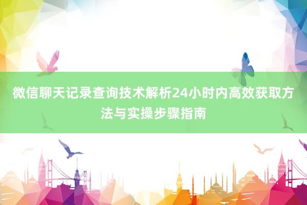 微信聊天记录查询技术解析24小时内高效获取方法与实操步骤指南