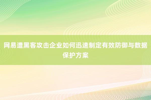 网易遭黑客攻击企业如何迅速制定有效防御与数据保护方案