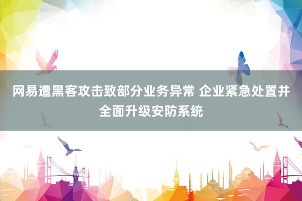 网易遭黑客攻击致部分业务异常 企业紧急处置并全面升级安防系统